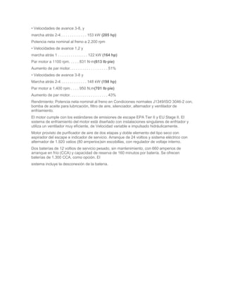 • Velocidades de avance 3-8, y
marcha atrás 2-4 . . . . . . . . . . . . 153 kW (205 hp)
Potencia neta nominal al freno a 2.200 rpm
• Velocidades de avance 1,2 y
marcha atrás 1 . . . . . . . . . . . . . . 122 kW (164 hp)
Par motor a 1100 rpm. . . . . 831 N·m(613 lb·pie)
Aumento de par motor. . . . . . . . . . . . . . . . . . 51%
• Velocidades de avance 3-8 y
Marcha atrás 2-4 . . . . . . . . . . . . 148 kW (198 hp)
Par motor a 1.400 rpm . . . . 950 N.m(701 lb·pie)
Aumento de par motor. . . . . . . . . . . . . . . . . . 43%
Rendimiento: Potencia neta nominal al freno en Condiciones normales J1349/ISO 3046-2 con,
bomba de aceite para lubricación, filtro de aire, silenciador, alternador y ventilador de
enfriamiento.
El motor cumple con los estándares de emisiones de escape EPA Tier II y EU Stage II. El
sistema de enfriamiento del motor está diseñado con instalaciones singulares de enfriador y
utiliza un ventilador muy eficiente, de Velocidad variable e impulsado hidráulicamente.
Motor provisto de purificador de aire de dos etapas y doble elemento del tipo seco con
aspirador del escape e indicador de servicio. Arranque de 24 voltios y sistema eléctrico con
alternador de 1.920 vatios (80 amperios)sin escobillas, con regulador de voltaje interno.
Dos baterías de 12 voltios de servicio pesado, sin mantenimiento, con 660 amperios de
arranque en frío (CCA) y capacidad de reserva de 160 minutos por batería. Se ofrecen
baterías de 1.300 CCA, como opción. El
sistema incluye la desconexión de la batería.
 