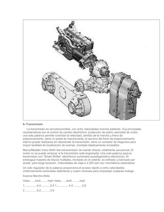 9.-Transmisión
    La transmisión es servotransmitida, con ocho velocidades marcha adelante. Sus principales
características son el control de cambio electrónico, protección de sobre velocidad de motor,
una sola palanca permite controlar la velocidad, sentido de la marcha y freno de
estacionamiento, tiene un pedal de marcha lenta, el servicio del freno de estacionamiento
interno puede realizarse sin desmontar la transmisión, tiene un conector de diagnosis para
mayor facilidad de localización de averías, montada elásticamente al bastidor.
Marca/Modelo Volvo 8400 Servotransmisión de mando directo, totalmente secuencial. El
motor no se puede arrancar si la transmisión está engranada. Una sola palanca para la
transmisión con “Smart Shifter” electrónico suministra autodiagnóstico electrónico. El
embrague maestro de discos múltiples, montado en el volante, es enfriado y lubricado por
aceite, para larga duración. Velocidades de viaje a 2.200 rpm con neumáticos estándares:
Un solo regulador de la palanca proporciona el acceso rápido a ocho velocidades
uniformemente caminadas delanteras y cuatro reversas para emparejar cualquier trabajo.
Avance Marcha Atrás
Veloc. .....kmh.........mph Veloc. .....kmh .........mph
1................4,4............2,8 1................4,4 ...........2,8
2................6,2............3,9
 