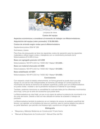 Limpieza de nieve
                                     Costos del equipo
Aspectos económicos a considerar al momento de trabajar con Motoniveladoras.
Adquisición del equipo (valor promedio): $ 50.000.000.-
Costos de arriendo según ondac para la Motoniveladora
Septiembre/octubre 2004 Nº 280
Sub-bases y bases
Para fines de presupuesto se tiene los siguientes costos de operación para los siguientes
materiales a utilizar según ondac y trabajando con un rendimiento promedio de la
Motoniveladora $14.000.0-/hora
Base con agregado granular m3 6.098
Motoniveladora 160 HP 0.033 hor 14000 462 1 hora = $14.000.-
Base con material chancado m3 6098
Motoniveladora 160 HP 0.033 hor 14000 462 1 hora = $14.000.-
Base estabilizada m3 6291
Motoniveladora 160 HP 0.033 hor 14000 462 1 hora = $14.000.-
                                       Conclusiones
Con respecto a todo lo tratado anteriormente, en forma general se puede decir que este
equipo es uno de los más indispensables al momento de trabajar en construcciones de
movimiento de tierras en términos de acabado superficial, puesto que con la Motoniveladora
se puede nivelar, modelar o dar la pendiente necesaria al material en que trabaja.
También, podemos mencionar su versatilidad la cual esta dada por los diferentes movimientos
de la hoja, como por la serie de accesorios que puede tener.
La Motoniveladora es más frágil, ya que no es capaz de aplicar la potencia de movimiento ni la
de corte del tractor, Debido a esto es más utilizada en tareas de acabado o trabajos de
precisión.
La Motoniveladora también la podemos ver en trabajos de anexos al acabado superficial del
terreno, por ejemplo, en la limpieza de nieve en caminos, para lo cual se adapta una pala en
su parte delantera, que permite una limpieza ágil y oportuna en el lugar de trabajo.
                                         Bibliografía
 ”Maquinas y Métodos Modernos en Construcción”-Frank Harris
 “Manual de Maquinaria de Construcción”- Manuel Díaz del Río
 