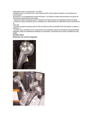 calibradores harán un solo barrido. Los datos
necesarios para un indicador son a veces desconocidos. Esto puede ser debido a los problemas de
comunicación
de data-link o a los diagnósticos activos del sensor. Los efectos de datos desconocidos en el grupo de
instrumentos del panel son como sigue:
- Cuando los datos necesarios para un indicador son desconocidos los indicadores serán iluminados.
- Cuando los datos necesarios para un calibrador son desconocidos los calibradores serán conducidos a
su
zona roja.
- Cuando los datos necesarios para el LCD son desconocidos la pantalla LCD será espacio en blanco o
exhibirán “---”.
- Cuando hay un problema con la comunicación del messenger, todos los indicadores del panel estarán
apagados, todos los calibradores señalarán a la izquierda, y la lámpara de la acción centellará de color
ámbar.
INTED LTDA
Bastones de control integrado
 