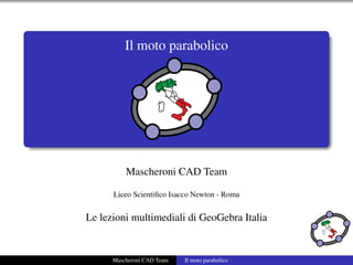 Il moto parabolico




          Mascheroni CAD Team

      Liceo Scientiﬁco Isacco Newton - Roma


Le lezioni multimediali di GeoGebra Italia


      Mascheroni CAD Team   Il moto parabolico
 