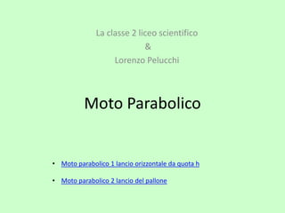 Moto Parabolico
La classe 2 liceo scientifico
&
Lorenzo Pelucchi
• Moto parabolico 1 lancio orizzontale da quota h
• Moto parabolico 2 lancio del pallone
 