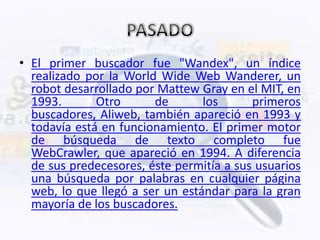 • El primer buscador fue "Wandex", un índice
  realizado por la World Wide Web Wanderer, un
  robot desarrollado por Mattew Gray en el MIT, en
  1993.       Otro      de       los      primeros
  buscadores, Aliweb, también apareció en 1993 y
  todavía está en funcionamiento. El primer motor
  de búsqueda de texto completo fue
  WebCrawler, que apareció en 1994. A diferencia
  de sus predecesores, éste permitía a sus usuarios
  una búsqueda por palabras en cualquier página
  web, lo que llegó a ser un estándar para la gran
  mayoría de los buscadores.
 