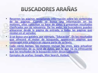 • Recorren las páginas recopilando información sobre los contenidos
  de las páginas. Cuando se busca una información en los
  motores, ellos consultan su base de datos y presentan resultados
  clasificados por su relevancia. De las webs, los buscadores pueden
  almacenar desde la página de entrada, a todas las páginas que
  residan en el servidor.
• Si se busca una palabra, por ejemplo, “Educación”. En los resultados
  que ofrecerá el motor de búsqueda, aparecerán páginas que
  contengan esta palabra en alguna parte de su texto.
• Cada cierto tiempo, los motores revisan los sitios, para actualizar
  los contenidos de su base de datos, por lo que no es infrecuente
  que los resultados de la búsqueda estén desactualizados.
• Ejemplos de arañas: Google, Msn Search, Hotbot.
 