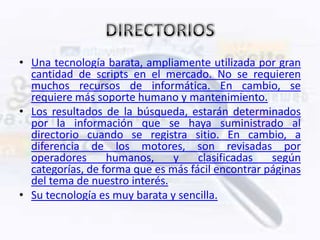 • Una tecnología barata, ampliamente utilizada por gran
  cantidad de scripts en el mercado. No se requieren
  muchos recursos de informática. En cambio, se
  requiere más soporte humano y mantenimiento.
• Los resultados de la búsqueda, estarán determinados
  por la información que se haya suministrado al
  directorio cuando se registra sitio. En cambio, a
  diferencia de los motores, son revisadas por
  operadores      humanos,     y    clasificadas   según
  categorías, de forma que es más fácil encontrar páginas
  del tema de nuestro interés.
• Su tecnología es muy barata y sencilla.
 
