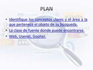 • Identifique los conceptos claves y el área a la
  que pertenece el objeto de su búsqueda.
• La clase de fuente donde puede encontrarse.
• Web, Usenet, Gopher.
 