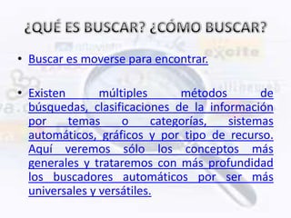 • Buscar es moverse para encontrar.

• Existen       múltiples       métodos       de
  búsquedas, clasificaciones de la información
  por     temas     o      categorías,  sistemas
  automáticos, gráficos y por tipo de recurso.
  Aquí veremos sólo los conceptos más
  generales y trataremos con más profundidad
  los buscadores automáticos por ser más
  universales y versátiles.
 