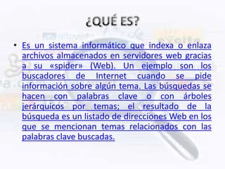 • Es un sistema informático que indexa o enlaza
  archivos almacenados en servidores web gracias
  a su «spider» (Web). Un ejemplo son los
  buscadores de Internet cuando se pide
  información sobre algún tema. Las búsquedas se
  hacen con palabras clave o con árboles
  jerárquicos por temas; el resultado de la
  búsqueda es un listado de direcciones Web en los
  que se mencionan temas relacionados con las
  palabras clave buscadas.
 