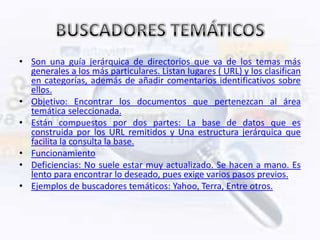 • Son una guía jerárquica de directorios que va de los temas más
  generales a los más particulares. Listan lugares ( URL) y los clasifican
  en categorías, además de añadir comentarios identificativos sobre
  ellos.
• Objetivo: Encontrar los documentos que pertenezcan al área
  temática seleccionada.
• Están compuestos por dos partes: La base de datos que es
  construida por los URL remitidos y Una estructura jerárquica que
  facilita la consulta la base.
• Funcionamiento
• Deficiencias: No suele estar muy actualizado. Se hacen a mano. Es
  lento para encontrar lo deseado, pues exige varios pasos previos.
• Ejemplos de buscadores temáticos: Yahoo, Terra, Entre otros.
 
