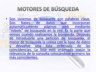 • Son sistemas de búsqueda por palabras clave.
  Son bases de datos que incorporan
  automáticamente páginas web mediante
  "robots" de búsqueda en la red. Es la parte que
  vemos cuando realizamos la búsqueda. Después
  de introducirle una petición de búsqueda, el
  motor de búsqueda la coteja con la base de datos
  y devuelve una lista ordenada de las
  coincidencias. La lista está ordenada según la
  relevancia de la consulta colocándose primero las
  más coincidentes.
 