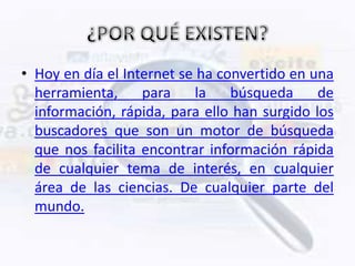 • Hoy en día el Internet se ha convertido en una
  herramienta,     para     la   búsqueda     de
  información, rápida, para ello han surgido los
  buscadores que son un motor de búsqueda
  que nos facilita encontrar información rápida
  de cualquier tema de interés, en cualquier
  área de las ciencias. De cualquier parte del
  mundo.
 