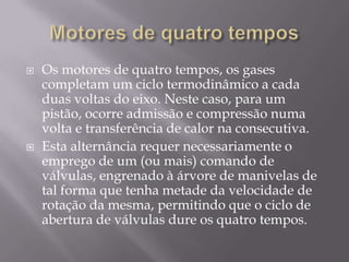 Motores de quatro temposOs motores de quatro tempos, os gases completam um ciclo termodinâmico a cada duas voltas do eixo. Neste caso, para um pistão, ocorre admissão e compressão numa volta e transferência de calor na consecutiva.Esta alternância requer necessariamente o emprego de um (ou mais) comando de válvulas, engrenado à árvore de manivelas de tal forma que tenha metade da velocidade de rotação da mesma, permitindo que o ciclo de abertura de válvulas dure os quatro tempos.