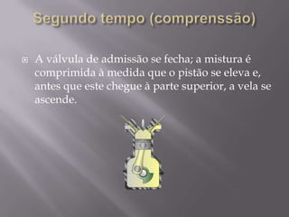 A válvula de admissão se fecha; a mistura é comprimida à medida que o pistão se eleva e, antes que este chegue à parte superior, a vela se ascende.Segundo tempo (comprenssão)