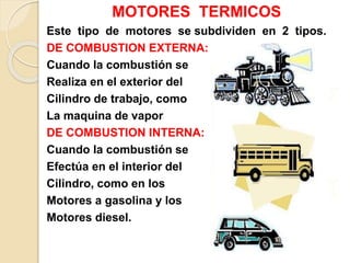 MOTORES TERMICOS
Este tipo de motores se subdividen en 2 tipos.
DE COMBUSTION EXTERNA:
Cuando la combustión se
Realiza en el exterior del
Cilindro de trabajo, como
La maquina de vapor
DE COMBUSTION INTERNA:
Cuando la combustión se
Efectúa en el interior del
Cilindro, como en los
Motores a gasolina y los
Motores diesel.
 