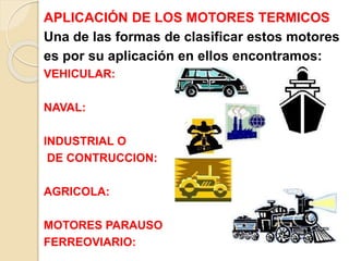 APLICACIÓN DE LOS MOTORES TERMICOS
Una de las formas de clasificar estos motores
es por su aplicación en ellos encontramos:
VEHICULAR:
NAVAL:
INDUSTRIAL O
DE CONTRUCCION:
AGRICOLA:
MOTORES PARAUSO
FERREOVIARIO:
 