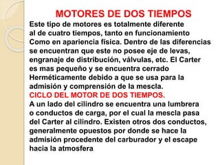 MOTORES DE DOS TIEMPOS
Este tipo de motores es totalmente diferente
al de cuatro tiempos, tanto en funcionamiento
Como en apariencia física. Dentro de las diferencias
se encuentran que este no posee eje de levas,
engranaje de distribución, válvulas, etc. El Carter
es mas pequeño y se encuentra cerrado
Herméticamente debido a que se usa para la
admisión y comprensión de la mescla.
CICLO DEL MOTOR DE DOS TIEMPOS.
A un lado del cilindro se encuentra una lumbrera
o conductos de carga, por el cual la mescla pasa
del Carter al cilindro. Existen otros dos conductos,
generalmente opuestos por donde se hace la
admisión procedente del carburador y el escape
hacia la atmosfera.
 