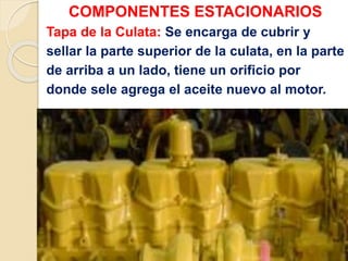 COMPONENTES ESTACIONARIOS
Tapa de la Culata: Se encarga de cubrir y
sellar la parte superior de la culata, en la parte
de arriba a un lado, tiene un orificio por
donde sele agrega el aceite nuevo al motor.
 