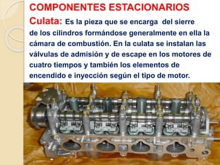 COMPONENTES ESTACIONARIOS
Culata: Es la pieza que se encarga del sierre
de los cilindros formándose generalmente en ella la
cámara de combustión. En la culata se instalan las
válvulas de admisión y de escape en los motores de
cuatro tiempos y también los elementos de
encendido e inyección según el tipo de motor.
 