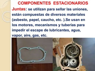 COMPONENTES ESTACIONARIOS
Juntas: se utilizan para sellar las uniones,
están compuestas de diversos materiales
(asbesto, papel, caucho, etc. ).Se usan en
los motores, mecanismos y tuberías para
impedir el escape de lubricantes, agua,
vapor, aire, gas, etc.
 