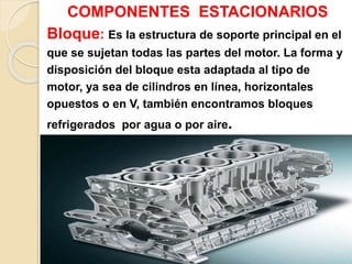 COMPONENTES ESTACIONARIOS
Bloque: Es la estructura de soporte principal en el
que se sujetan todas las partes del motor. La forma y
disposición del bloque esta adaptada al tipo de
motor, ya sea de cilindros en línea, horizontales
opuestos o en V, también encontramos bloques
refrigerados por agua o por aire.
 