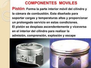 COMPONENTES MOVILES
Pistón: Forma la parte interior móvil del cilindro y
la cámara de combustión. Esta diseñado para
soportar cargas y temperaturas altas y proporcionar
un prolongado servicio en estas condiciones.
El pistón se desplaza ascendentemente y viceversa
en el interior del cilindro para realizar la
admisión, comprensión, explosión y escape
.
 