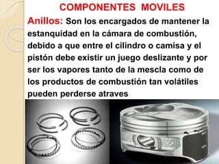 COMPONENTES MOVILES
Anillos: Son los encargados de mantener la
estanquidad en la cámara de combustión,
debido a que entre el cilindro o camisa y el
pistón debe existir un juego deslizante y por
ser los vapores tanto de la mescla como de
los productos de combustión tan volátiles
pueden perderse atraves
de dicho espacio.
 