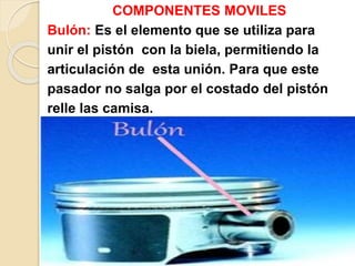 COMPONENTES MOVILES
Bulón: Es el elemento que se utiliza para
unir el pistón con la biela, permitiendo la
articulación de esta unión. Para que este
pasador no salga por el costado del pistón
relle las camisa.
 