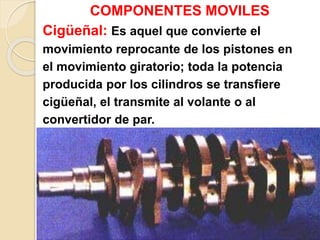 COMPONENTES MOVILES
Cigüeñal: Es aquel que convierte el
movimiento reprocante de los pistones en
el movimiento giratorio; toda la potencia
producida por los cilindros se transfiere
cigüeñal, el transmite al volante o al
convertidor de par.
 