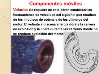 Componentes móviles
Volante: Se requiere de este paran estabilizar las
fluctuaciones de velocidad del cigüeñal que resultan
de los impulsos de potencia de los cilindros del
motor. El volante almacena energía dúrate la carrera
de explosión y la libera durante las carreras donde no
se produce explosión del motor.
 