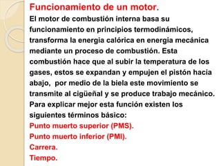 Funcionamiento de un motor.
El motor de combustión interna basa su
funcionamiento en principios termodinámicos,
transforma la energia calórica en energia mecánica
mediante un proceso de combustión. Esta
combustión hace que al subir la temperatura de los
gases, estos se expandan y empujen el pistón hacia
abajo, por medio de la biela este movimiento se
transmite al cigüeñal y se produce trabajo mecánico.
Para explicar mejor esta función existen los
siguientes términos básico:
Punto muerto superior (PMS).
Punto muerto inferior (PMI).
Carrera.
Tiempo.
 