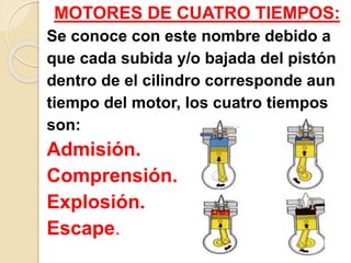 MOTORES DE CUATRO TIEMPOS:
Se conoce con este nombre debido a
que cada subida y/o bajada del pistón
dentro de el cilindro corresponde aun
tiempo del motor, los cuatro tiempos
son:
Admisión.
Comprensión.
Explosión.
Escape.
 