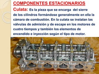 COMPONENTES ESTACIONARIOS
Culata: Es la pieza que se encarga del sierre
de los cilindros formándose generalmente en ella la
cámara de combustión. En la culata se instalan las
válvulas de admisión y de escape en los motores de
cuatro tiempos y también los elementos de
encendido e inyección según el tipo de motor.
 