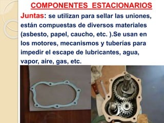 COMPONENTES ESTACIONARIOS
Juntas: se utilizan para sellar las uniones,
están compuestas de diversos materiales
(asbesto, papel, caucho, etc. ).Se usan en
los motores, mecanismos y tuberías para
impedir el escape de lubricantes, agua,
vapor, aire, gas, etc.
 