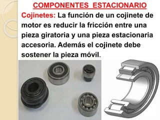 COMPONENTES ESTACIONARIO
Cojinetes: La función de un cojinete de
motor es reducir la fricción entre una
pieza giratoria y una pieza estacionaria
accesoria. Además el cojinete debe
sostener la pieza móvil.
 