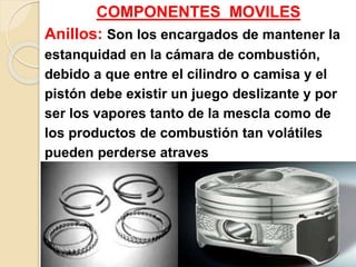 COMPONENTES MOVILES
Anillos: Son los encargados de mantener la
estanquidad en la cámara de combustión,
debido a que entre el cilindro o camisa y el
pistón debe existir un juego deslizante y por
ser los vapores tanto de la mescla como de
los productos de combustión tan volátiles
pueden perderse atraves
de dicho espacio.
 