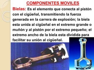 COMPONENTES MOVILES
Bielas: Es el elemento que conecta al pistón
con el cigüeñal, transmitiendo la fuerza
generada en la carrera de explosión; la biela
esta unida al cigüeñal en el extremo grande o
muñón y al pistón por el extremo pequeño; el
extremo ancho de la biela esta dividida para
facilitar su unión al cigüeñal.
 