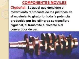 COMPONENTES MOVILES
Cigüeñal: Es aquel que convierte el
movimiento reprocante de los pistones en
el movimiento giratorio; toda la potencia
producida por los cilindros se transfiere
cigüeñal, el transmite al volante o al
convertidor de par.
 