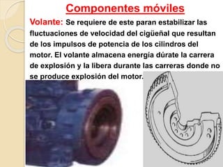 Componentes móviles
Volante: Se requiere de este paran estabilizar las
fluctuaciones de velocidad del cigüeñal que resultan
de los impulsos de potencia de los cilindros del
motor. El volante almacena energía dúrate la carrera
de explosión y la libera durante las carreras donde no
se produce explosión del motor.
 