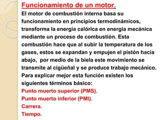 Funcionamiento de un motor.
El motor de combustión interna basa su
funcionamiento en principios termodinámicos,
transforma la energia calórica en energia mecánica
mediante un proceso de combustión. Esta
combustión hace que al subir la temperatura de los
gases, estos se expandan y empujen el pistón hacia
abajo, por medio de la biela este movimiento se
transmite al cigüeñal y se produce trabajo mecánico.
Para explicar mejor esta función existen los
siguientes términos básico:
Punto muerto superior (PMS).
Punto muerto inferior (PMI).
Carrera.
Tiempo.
 