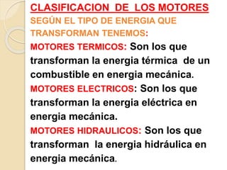 CLASIFICACION DE LOS MOTORES
SEGÚN EL TIPO DE ENERGIA QUE
TRANSFORMAN TENEMOS:
MOTORES TERMICOS: Son los que
transforman la energia térmica de un
combustible en energia mecánica.
MOTORES ELECTRICOS: Son los que
transforman la energia eléctrica en
energia mecánica.
MOTORES HIDRAULICOS: Son los que
transforman la energia hidráulica en
energia mecánica.
 