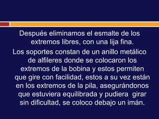 Después eliminamos el esmalte de los
      extremos libres, con una lija fina.
Los soportes constan de un anillo metálico
     de alfileres donde se colocaron los
   extremos de la bobina y estos permiten
 que gire con facilidad, estos a su vez están
 en los extremos de la pila, asegurándonos
  que estuviera equilibrada y pudiera girar
  sin dificultad, se coloco debajo un imán.
 
