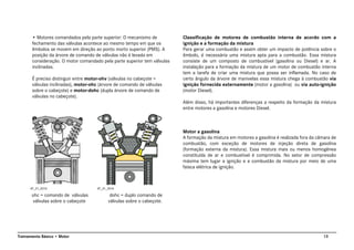 13Treinamento Básico • Motor
• Motores comandados pela parte superior: O mecanismo de
fechamento das válvulas acontece ao mesmo tempo em que os
êmbolos se movem em direção ao ponto morto superior (PMS). A
posição da árvore de comando de válvulas não é levada em
consideração. O motor comandado pela parte superior tem válvulas
inclinadas.
É preciso distinguir entre motor-ohv (válvulas no cabeçote =
válvulas inclinadas), motor-ohc (árvore de comando de válvulas
sobre o cabeçote) e motor-dohc (dupla árvore de comando de
válvulas no cabeçote).
ohc = comando de válvulas dohc = duplo comando de
válvulas sobre o cabeçote válvulas sobre o cabeçote.
Classificação de motores de combustão interna de acordo com a
ignição e a formação da mistura
Para gerar uma combustão e assim obter um impacto de potência sobre o
êmbolo, é necessária uma mistura apta para a combustão. Essa mistura
consiste de um composto de combustível (gasolina ou Diesel) e ar. A
instalação para a formação da mistura de um motor de combustão interna
tem a tarefa de criar uma mistura que possa ser inflamada. No caso de
certo ângulo da árvore de manivelas essa mistura chega à combustão via
ignição fornecida externamente (motor a gasolina) ou via auto-ignição
(motor Diesel).
Além disso, há importantes diferenças a respeito da formação da mistura
entre motores a gasolina e motores Diesel.
Motor a gasolina
A formação da mistura em motores a gasolina é realizada fora da câmara de
combustão, com exceção de motores de injeção direta de gasolina
(formação externa da mistura). Essa mistura mais ou menos homogênea
constituída de ar e combustível é comprimida. No setor de compressão
máxima tem lugar a ignição e a combustão da mistura por meio de uma
faísca elétrica de ignição.
AT_01_0015 AT_01_0016
 