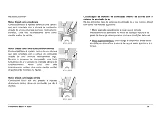 15Treinamento Básico • Motor
Há distinção entre>
Motor Diesel com antecâmara
Combustível fluido é injetado dentro de uma câmara
que está conectada com a câmara de combustão
através de uma ou diversas aberturas relativamente
estreitas. Uma vela incandescente serve como
medida auxiliar de partida.
Motor Diesel com câmara de turbilhonamento
Combustível fluido é injetado dentro de uma câmara
que está conectada com a câmara de combustão
através de uma abertura relativamente larga.
Durante o processo de compressão uma forte
turbulência de ar é gerada na chamada câmara de
turbilhonamento. Nesse caso uma vela
incandescente também atua como medida auxiliar
de partida (não mostrada na figura).
Motor Diesel com injeção direta
Combustível fluido sob alta pressão é injetado
diretamente dentro câmara de combustão que não é
dividida.
Classificação de motores de combustão interna de acordo com o
sistema de admissão de ar
Há dois diferentes tipos de sistemas de admissão de ar nos motores Diesel
bem como nos motores a gasolina:
• Motor aspirado naturalmente: a nova carga é tomada
imediatamente da atmosfera no motor de aspiração natural e os
gases de descarga são empurrados contra as condições externas.
• Motor superalimentado: a nova carga é comprimida antes de ser
admitida para intensificar o volume da carga e assim a potência e o
torque.
AT_01_0001.3
AT_01_0001.2
AT_01_0001.1
 