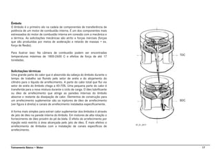 17Treinamento Básico • Motor
Êmbolo
O êmbolo é o primeiro elo na cadeia de componentes de transferência de
potência de um motor de combustão interna. É um dos componentes mais
estressados do motor de combustão interna em conexão com a mecânica e
a térmica. As solicitações mecânicas são atrito e forças inerciais (forças
que são produzidas por meios de aceleração e retardo de massas = ex.
força de flexão).
Para ilustrar isso: Na câmara de combustão podem ser encontradas
temperaturas máximas de 1800-2600 C e efeitos de força de até 17
toneladas.
Solicitações térmicas
Uma grande parte do calor que é absorvido da cabeça do êmbolo durante o
tempo de trabalho sai fluindo pelo setor de anéis e do alojamento do
cilindro para o líquido de arrefecimento. A parte do calor total que flui via
setor de anéis do êmbolo chega a 40-70%. Uma pequena parte do calor é
transferida para a nova mistura durante o ciclo de carga. O óleo lubrificante
ou óleo de arrefecimento que atinge as paredes internas do êmbolo
absorve o restante da dissipação de calor. Elementos de construção para
um arrefecimento suplementar são os injetores de óleo de arrefecimento
(ver figura à direita) e canais de arrefecimento instalados especificamente.
A forma mais simples para extrair calor suplementar dos êmbolos é através
de jato de óleo na parede interna do êmbolo. Em motores de alta rotação o
fornecimento de óleo provém do pé da biela. O efeito do arrefecimento por
injeção está restrito à área alcançada pelo jato de óleo. É mais efetivo o
arrefecimento de êmbolos com a instalação de canais específicos de
arrefecimento.
AT_01_0017
TDC
BDC
 