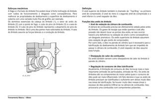 18Treinamento Básico • Motor
Esforços mecânicos
A folga e o formato do êmbolo frio podem levar à forte inclinação do êmbolo
com ruídos de funcionamento e desgaste como conseqüências. Para
melhorar as propriedades de deslizamento a superfície de deslizamento é
coberta com uma camada muito fina de grafite, por exemplo.
Os domínios essenciais da cabeça do êmbolo (1), o setor de anéis do
êmbolo (2) com a ponte de fogo, o cubo do pino do êmbolo (3) e a saia do
êmbolo (4). O cubo do pino do êmbolo representa o alojamento do pino do
êmbolo no êmbolo. Ele é uma das partes mais solicitadas do êmbolo. A saia
do êmbolo assume as forças laterais e a condução do êmbolo.
Definição
O anel superior do êmbolo também é chamado de ¨Top-Ring¨ ou primeiro
anel de compressão. O anel do meio é o segundo anel de compressão e o
anel inferior é o anel raspador de óleo.
Funções dos anéis do êmbolo
• Anel de vedação da câmara de combustão
A câmara de combustão precisa ser efetivamente selada pelos anéis
do êmbolo. Os gases de escape que estão quentes e sob alta
pressão não devem tocar as pontes dos anéis, se isso ocorrer
haverá uma deficiência na vedação do anel e como conseqüência
um desgaste prematuro. Os anéis superiores do êmbolo assumem
esta vedação de gás (anéis de compressão).
Por outro lado, o óleo na parede do cilindro que é necessário para a
lubrificação do deslizamento de êmbolo tem que ser impedido de
passar à câmara de combustão. O anel raspador de óleo assume
essa função.
• Dissipação do calor da combustão
Os anéis também servem como dissipadores de calor do êmbolo à
parede do cilindro.
• Regulação do consumo de óleo lubrificante
Atualmente, A limitação de consumo de óleo torna-se mais e mais
importante (emissão de particulados, emissão de HC). Os anéis de
êmbolos são os componentes do motor pelos quais o consumo de
óleo pode ser mais influenciado. Um fato decisivo é que os anéis de
êmbolo precisam ser lubrificados o suficiente sem deixar muito óleo
nas áreas de lubrificação. Se houver muito óleo nessas áreas o
excesso de óleo poderia infiltrar-se na câmara de combustão. Isso
provocaria uma combustão com componentes poluentes.
AT_03_0019
 