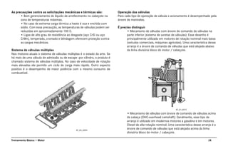 24Treinamento Básico • Motor
As precauções contra as solicitações mecânicas e térmicas são:
• Bom gerenciamento do líquido de arrefecimento no cabeçote na
zona de temperaturas máximas.
• No caso de extrema carga térmica a haste é oca e enchida com
sódio. Com essa precaução, as temperaturas de válvulas podem ser
reduzidas em aproximadamente 100 C.
• Ligas de alto grau de resistência ao desgaste (aço CrSi ou aço
CrMn), temperado, cromado e blindagem oferecem proteção contra
as cargas mecânicas.
Sistema de válvulas múltiplas
Nos motores atuais o sistema de válvulas múltiplas é o estado da arte. Se
há mais de uma válvula de admissão ou de escape por cilindro, o produto é
chamado sistema de válvulas múltiplas. No caso de velocidade de rotação
mais elevadas ele permite um ciclo de carga mais rápido. Outro aspecto
positivo é o desempenho de maior potência com o mesmo consumo de
combustível.
Operação das válvulas
Para cada tipo de operação de válvula o acionamento é desempenhado pela
árvore de manivelas.
É preciso distinguir
• Mecanismo de válvulas com árvore de comando de válvulas na
parte inferior (sistema de varetas de válvulas): Esse desenho é
principalmente utilizado em motores de rotação nominal mais baixa
(veículos comerciais, máquinas agrícolas). Uma característica desse
arranjo é a árvore de comando de válvulas que está alojada abaixo
da linha divisória bloco do motor / cabeçote.
• Mecanismo de válvulas com árvore de comando de válvulas acima
da cabeça (OHC-overhead camshaft): Geralmente, esse tipo de
arranjo é utilizado em modernos motores a gasolina e em motores.
Diesel de alta rotação nominal. Uma característica desse arranjo é a
árvore de comando de válvulas que está alojada acima da linha
divisória bloco do motor / cabeçote.
AT_05_0003
AT_01_0013
 