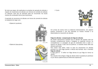 25Treinamento Básico • Motor
No texto que segue, são explicadas as variações de operação de válvulas a
respeito de mecanismos de válvulas com árvores de comando de válvulas
no cabeçote. Esse tipo de operação pode ser encontrado nos atuais
motores de combustão interna para automóveis.
A operação do mecanismo de válvulas com árvore de comando de válvulas
no cabeçote tem lugar com:
• Balancim (oscilante)
• Balancim (basculante)
• Tucho
Um arranjo de tuchos torna os balancins desnecessários. Um aspecto
positivo certamente é que são reduzidas as massas movidas e as
elasticidades do mecanismo de válvulas.
Folga de válvulas - compensação da folga de válvulas
No estado operacional é possível que as válvulas não possam mais ser
fechadas completamente devido a desgaste ou expansão térmica. As
conseqüências é a passagem de gás de combustão entre a sede e o
assento da válvula a cada ciclo de potência. O resultado dessa falha são
válvulas queimadas.
Para excluir esse efeito, todos os tipos de mecanismos de válvulas
precisam ter certa folga quando a válvula está fechada. Isso é chamado
folga de válvula.
A regra geral é: ¨É melhor ter folga demais do que folga de menos na
válvula¨.
Nos veículos mais antigos a folga de válvula ainda é ajustada por parafusos
ou por discos suplementares de diferentes espessuras.
AT_01_0014
AT_05_0010
AT_01_0016
 