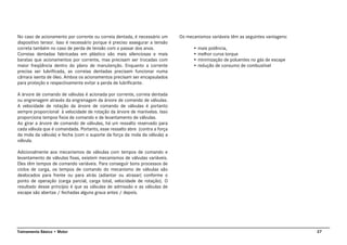 27Treinamento Básico • Motor
No caso de acionamento por corrente ou correia dentada, é necessário um
dispositivo tensor. Isso é necessário porque é preciso assegurar a tensão
correta também no caso de perda de tensão com o passar dos anos.
Correias dentadas fabricadas em plástico são mais silenciosas e mais
baratas que acionamentos por corrente, mas precisam ser trocadas com
maior freqüência dentro do plano de manutenção. Enquanto a corrente
precisa ser lubrificada, as correias dentadas precisam funcionar numa
câmara isenta de óleo. Ambos os acionamentos precisam ser encapsulados
para proteção e respectivamente evitar a perda de lubrificante.
A árvore de comando de válvulas é acionada por corrente, correia dentada
ou engrenagem através da engrenagem da árvore de comando de válvulas.
A velocidade de rotação da árvore de comando de válvulas é portanto
sempre proporcional à velocidade de rotação da árvore de manivelas. Isso
proporciona tempos fixos de comando e de levantamento de válvulas.
Ao girar a árvore de comando de válvulas, há um ressalto reservado para
cada válvula que é comandada. Portanto, esse ressalto abre (contra a força
da mola da válvula) e fecha (com o suporte da força da mola da válvula) a
válvula.
Adicionalmente aos mecanismos de válvulas com tempos de comando e
levantamento de válvulas fixas, existem mecanismos de válvulas variáveis.
Eles têm tempos de comando variáveis. Para conseguir bons processos de
ciclos de carga, os tempos de comando do mecanismo de válvulas são
deslocados para frente ou para atrás (adiantar ou atrasar) conforme o
ponto de operação (carga parcial, carga total, velocidade de rotação). O
resultado desse princípio é que as válvulas de admissão e as válvulas de
escape são abertas / fechadas alguns graus antes / depois.
Os mecanismos variáveis têm as seguintes vantagens:
• mais potência,
• melhor curva torque
• minimização de poluentes no gás de escape
• redução de consumo de combustível
 