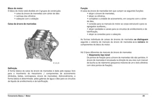 28Treinamento Básico • Motor
Bloco do motor
O bloco do motor está dividido em 3 grupos de construção:
• caixa da árvore de manivelas com cárter de óleo
• camisas dos cilindros
• cabeçote com a vedação
Caixa da árvore de manivelas
Definição
A forma básica da caixa da árvore de manivelas é dada pelo espaço livre
para o movimento do mecanismo / componentes de acionamento
(êmbolos, bielas, contrapesos, árvore de manivelas). Adicionalmente, a
forma básica é determinada pelas galerias de água e óleo para os circuitos
de líquido de arrefecimento e de lubrificação.
Função
A caixa da árvore de manivelas tem que cumprir as seguintes funções:
• alojar a árvore de manivelas,
• alojar os cilindros,
• completar a unidade de acionamento, em conjunto com o cárter
de óleo,
• conexão para os mancais do motor ao corpo estrutural e para os
agregados auxiliares,..
• alojar cavidades e canais para os circuitos de arrefecimento e de
lubrificação,
• alojar as conexões para o cabeçote.
As formas individuais de caixas de árvores de manivelas se distinguem
segundo o sistema de mancais da árvore de manivelas e o número de
componentes do bloco do motor.
Há 3 tipos diferentes de mancais de árvore de manivelas:
• Alojamento tipo túnel
Os pontos de fixação para a árvore de manivelas não são partidos. A
árvore de manivelas é encaixada na direção do seu eixo num mancal
de bucha ou de rolamento (pequenos motores de um e dois cilindros
com dois pontos de fixação).
AT_03_00
 