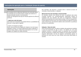 32Treinamento Básico • Motor
INSTRUÇÕES
As conexões entre os diferentes elementos de construção devem
ser apertados até uma determinada condição para absorver as
forças produzidas durante o funcionamento.
Podem ser distinguidos dois tipos de métodos apertos de uniões por
parafusos
• Aperto por meio de torque
Uma chave com torquímetro de ajustável oferece a possibilidade de
executar o torque aperto regulado.
• Aperto com ângulo de rotação
Nesse caso, são prescritos ângulos de rotação em vez de torques
regulados. Primeiro, um torque relativamente baixo é aplicado na
primeira etapa. Depois, a etapa final é alcançada em um ou mais
estágios com ângulos de rotação definidos.
Nos exemplos, são descritos a conexão entre o mancal da árvore de
manivelas, mancal da biela e o cabeçote.
Mancal de árvore de manivelas e mancal de biela
Em princípio, durante uma reforma de motor os parafusos para essas
conexões precisam ser incondicionalmente substituídos porque na
instalação eles são estirados até limite de alongamento. Parafusos
elásticos são apertados até a parte elástica atingir o limite de alongamento.
A parte elástica funciona como uma mola de tensão que seguram as partes
juntas. Dessa forma, esse elemento elástico está consumido e os parafusos
precisam ser substituídos.
Cabeçote / bloco de motor
Essas duas grandes peças com planos nivelados são geralmente instalados
à prova de vazamentos de gás, de óleo e de líquidos por uma junta
maleável. Portanto, é necessário apertar os parafusos até uma posição
definida. Geralmente, o estágio final é atingido em várias etapas conforme o
esquema determinado. Se não há esquema recomenda-se apertar os
parafusos do centro para fora. Esse método evita juntas deformadas ou
vazando.
Instruções de operação para a instalação (torque de aperto)
 
